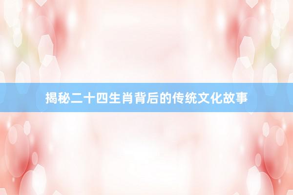 揭秘二十四生肖背后的传统文化故事