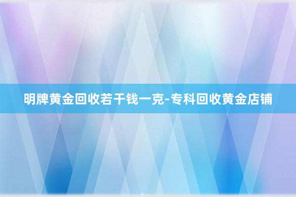 明牌黄金回收若干钱一克-专科回收黄金店铺