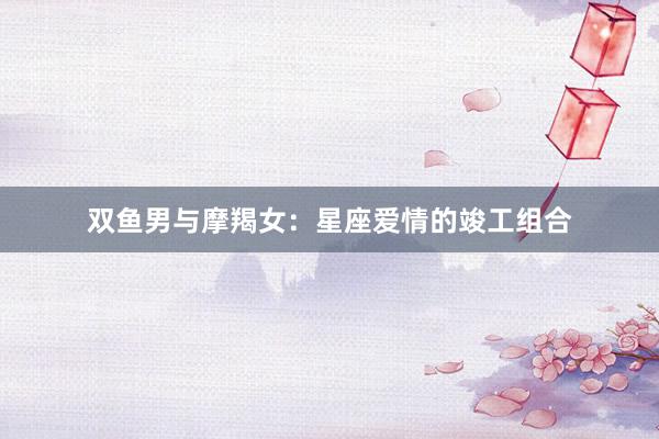 双鱼男与摩羯女：星座爱情的竣工组合