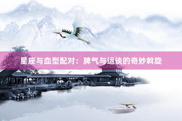 星座与血型配对：脾气与运谈的奇妙斡旋